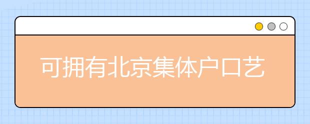 可擁有北京集體戶口藝術(shù)類學(xué)校說明，非京籍高考家長重點關(guān)注