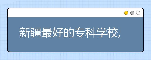 新疆最好的?？茖W(xué)校,2020年新疆?？茖W(xué)校排名前十名單公布