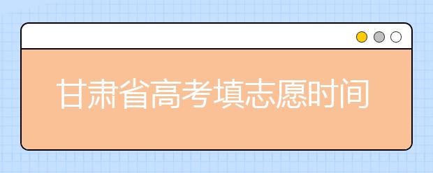 甘肅省高考填志愿時間是什么時候？為您整理甘肅生高考填報志愿時間以及招生辦法