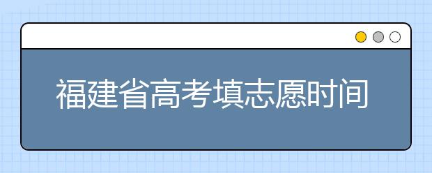 福建省高考填志愿時間是什么時候？為您整理福建省高考填報志愿時間以及招生辦法