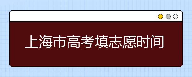 上海市高考填志愿時間是什么時候？為您整理上海市高考填報志愿時間以及招生辦法