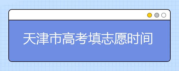 天津市高考填志愿時間是什么時候？為您整理天津市高考填報志愿時間以及招生辦法