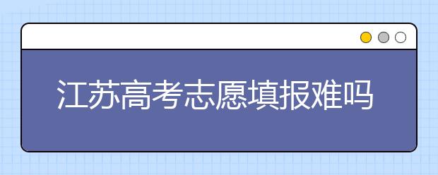 江蘇高考志愿填報(bào)難嗎？把握這幾點(diǎn)，志愿填報(bào)很容易！