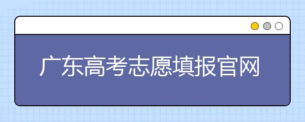 廣東高考志愿填報官網(wǎng)入口，廣東省有那些大學(xué)值得報考