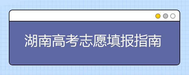 湖南高考志愿填報(bào)指南，志愿報(bào)考江湖秘籍在此！