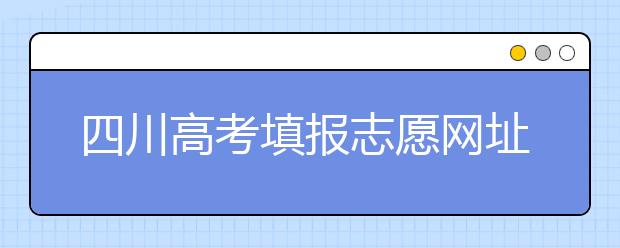 四川高考填報志愿網(wǎng)址是什么？四川志愿報考有哪些注意事項？