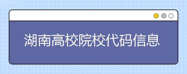 湖南高校院校代碼信息大合集！高考志愿照這樣填準(zhǔn)沒(méi)錯(cuò)