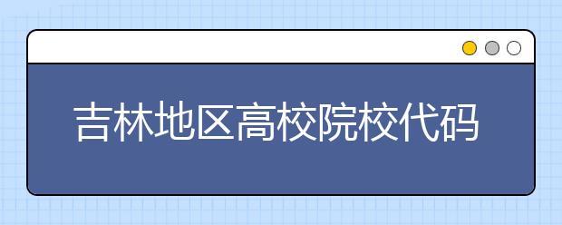 吉林地區(qū)高校院校代碼信息，吉林的考生注意啦