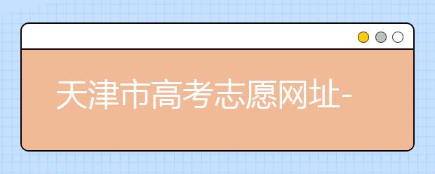 天津市高考志愿網(wǎng)址-高考志愿填報應(yīng)該如何應(yīng)對？