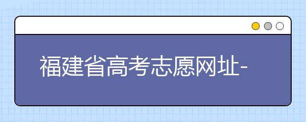 福建省高考志愿網(wǎng)址-福建省高考志愿四大填報技巧！