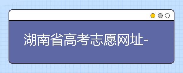 湖南省高考志愿網(wǎng)址-湖南省高考志愿填報(bào)技巧你掌握了嗎！