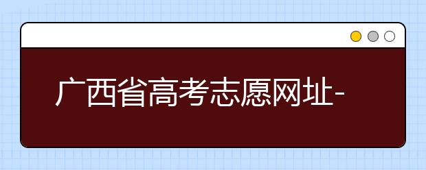 廣西省高考志愿網(wǎng)址-廣西省高考志愿有什么填報技巧？