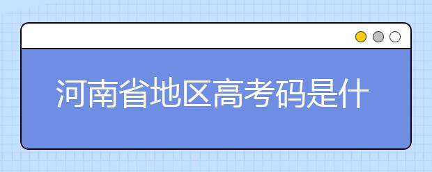 河南省地區(qū)高考碼是什么？為您整理河南省地區(qū)全部大學(xué)信息代碼~