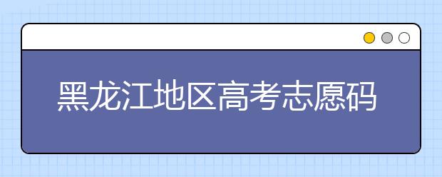 黑龍江地區(qū)高考志愿碼全部都在這里！快來對一下你心儀的大學(xué)吧