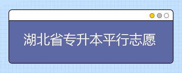 湖北省專升本平行志愿填報(bào)錄取規(guī)則，一文看懂！