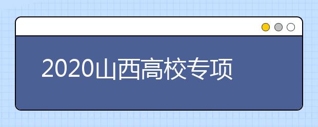 2020山西高校專項(xiàng)計(jì)劃怎么報(bào)？高校專項(xiàng)計(jì)劃有什么學(xué)校？