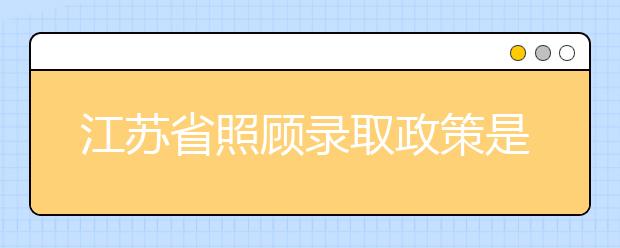 江蘇省照顧錄取政策是什么？照顧錄取政策有什么要求？