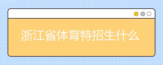 浙江省體育特招生什么時候填報志愿？填報志愿后錄取是什么時間？