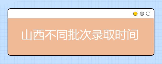 山西不同批次錄取時(shí)間是什么？2020山西高考錄取時(shí)間一覽表