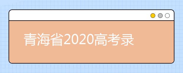 青海省2020高考錄取志愿時(shí)間是什么？青海省高考錄取時(shí)間一覽表