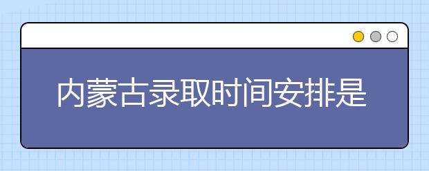 內(nèi)蒙古錄取時間安排是什么？不同批次錄取時間一覽表