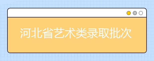 河北省藝術類錄取批次是如何設置的？藝術類考生填報志愿有哪些注意事項？