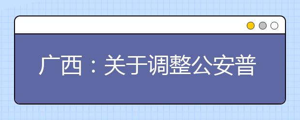 廣西：關(guān)于調(diào)整公安普通高等院校公安專業(yè)征集志愿時間的公告