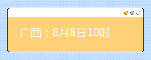 廣西：8月8日10時起考生可陸續(xù)查詢投檔、錄取信息