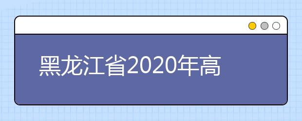 黑龍江省2020年高考志愿填報時間是什么？填報有什么注意事項？