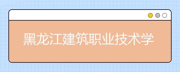 黑龍江建筑職業(yè)技術(shù)學(xué)院2020招生章程（高考）