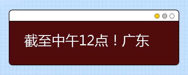 截至中午12點！廣東考生今天開始填報本科提前批征集志愿