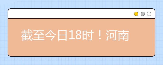 截至今日18時(shí)！河南本科提前批和國(guó)家專項(xiàng)共征集志愿1664個(gè) ！