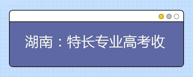 湖南：特長(zhǎng)專業(yè)高考收費(fèi)標(biāo)準(zhǔn)調(diào)整?略有調(diào)升