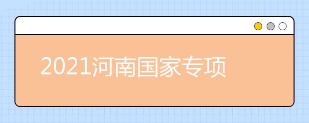 2021河南國(guó)家專項(xiàng)計(jì)劃批、本科一批、地方專項(xiàng)計(jì)劃批征集志愿